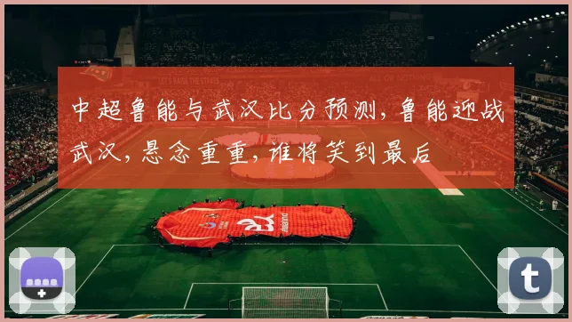 中超鲁能与武汉比分预测,鲁能迎战武汉,悬念重重,谁将笑到最后